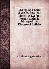 The life and times of the Rt. Rev. John Timon, D. D.: first Roman Catholic bishop of the Diocese of Buffalo