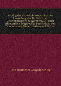 Katalog der Historisch-geographischen Ausstellung des 16. Deutschen Geographentages zu Nurnberg. Mit einer erlauternden Beigabe: Die Entwicklung der . Von Johannes Muller. H (German Edition)