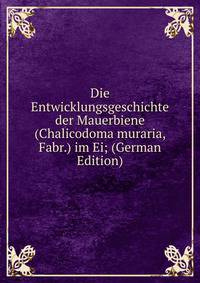 Die Entwicklungsgeschichte der Mauerbiene (Chalicodoma muraria, Fabr.) im Ei; (German Edition)
