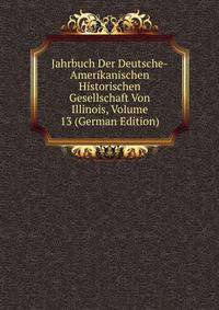 Jahrbuch Der Deutsche-Amerikanischen Historischen Gesellschaft Von Illinois, Volume 13 (German Edition)