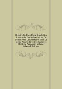 Histoire De L'acad?mie Royale Des Sciences Et Des Belles-Lettres De Berlin: Avec Les M?moires Pour La M?me Ann?e, Tirez Des Registres De Cette Academie, Volume 6 (French Edition)