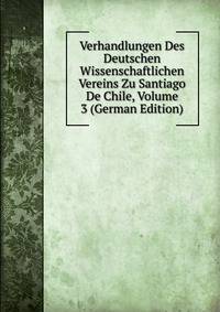 Verhandlungen Des Deutschen Wissenschaftlichen Vereins Zu Santiago De Chile, Volume 3 (German Edition)