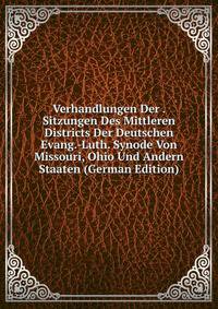 Verhandlungen Der . Sitzungen Des Mittleren Districts Der Deutschen Evang.-Luth. Synode Von Missouri, Ohio Und Andern Staaten (German Edition)