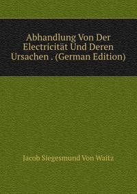 Abhandlung Von Der Electricitat Und Deren Ursachen . (German Edition)