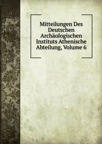 Mitteilungen Des Deutschen Archaologischen Instituts Athenische Abteilung, Volume 6