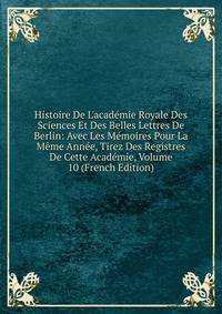 Histoire De L'acad?mie Royale Des Sciences Et Des Belles Lettres De Berlin: Avec Les M?moires Pour La M?me Ann?e, Tirez Des Registres De Cette Acad?mie, Volume 10 (French Edition)