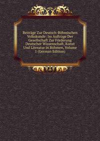 Beitrage Zur Deutsch-Bohmischen Volkskunde: Im Auftrage Der Gesellschaft Zur Forderung Deutscher Wissenschaft, Kunst Und Literatur in Bohmen, Volume 1 (German Edition)