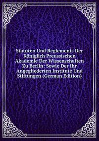 Statuten Und Reglements Der Koniglich Preussischen Akademie Der Wissenschaften Zu Berlin: Sowie Der Ihr Angegliederten Institute Und Stiftungen (German Edition)