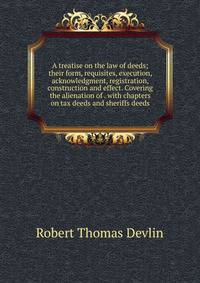 A treatise on the law of deeds; their form, requisites, execution, acknowledgment, registration, construction and effect. Covering the alienation of . with chapters on tax deeds and sheriffs deeds