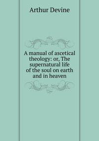 A manual of ascetical theology: or, The supernatural life of the soul on earth and in heaven