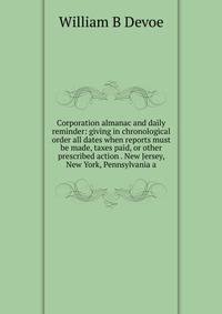 Corporation almanac and daily reminder: giving in chronological order all dates when reports must be made, taxes paid, or other prescribed action . New Jersey, New York, Pennsylvania a