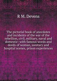 The pictorial book of anecdotes and incidents of the war of the rebellion, civil, military, naval and domestic: with famous words and deeds of woman, sanitary and hospital scenes, prison experiences