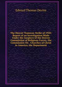 The Denver Tramway Strike of 1920: Report of an Investigation Made Under the Auspices of the Denver Commission of Religious Forces, the Commission On . Churches of Christ in America, the Department