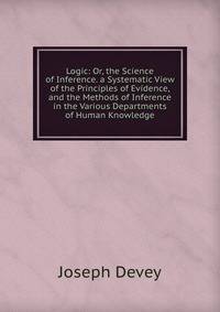 Logic: Or, the Science of Inference. a Systematic View of the Principles of Evidence, and the Methods of Inference in the Various Departments of Human Knowledge