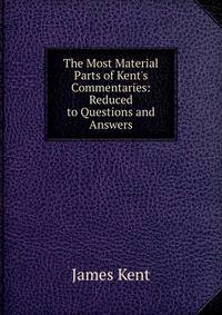 The Most Material Parts of Kent's Commentaries: Reduced to Questions and Answers