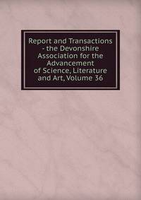 Report and Transactions - the Devonshire Association for the Advancement of Science, Literature and Art, Volume 36
