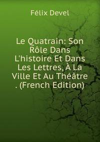 Le Quatrain: Son R?le Dans L'histoire Et Dans Les Lettres, ? La Ville Et Au Th??tre . (French Edition)