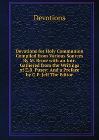 Devotions for Holy Communion Compiled from Various Sources By M. Brine with an Intr. Gathered from the Writings of E.B. Pusey: And a Preface by G.E. Jelf The Editor.