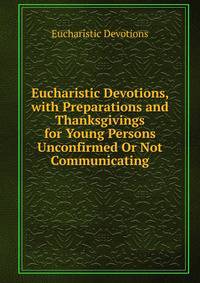 Eucharistic Devotions, with Preparations and Thanksgivings for Young Persons Unconfirmed Or Not Communicating