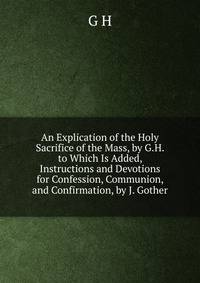 An Explication of the Holy Sacrifice of the Mass, by G.H. to Which Is Added, Instructions and Devotions for Confession, Communion, and Confirmation, by J. Gother