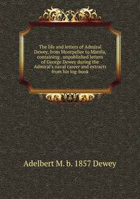 The life and letters of Admiral Dewey, from Montpelier to Manila, containing . unpublished letters of George Dewey during the Admiral's naval career and extracts from his log-book