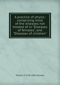 A practice of physic: comprising most of the diseases not treated of in "Diseases of females", and "Diseases of children"