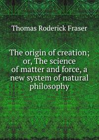 The origin of creation; or, The science of matter and force, a new system of natural philosophy