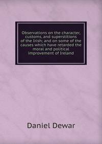 Observations on the character, customs, and superstitions of the Irish; and on some of the causes which have retarded the moral and political improvement of Ireland