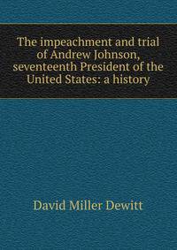 The impeachment and trial of Andrew Johnson, seventeenth President of the United States: a history