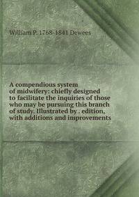 A compendious system of midwifery: chiefly designed to facilitate the inquiries of those who may be pursuing this branch of study. Illustrated by . edition, with additions and improvements