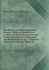 The History of Saint Augustine, Florida: With an Introductory Account of the Early Spanish and French Attempts at Exploration and Settlement in the . of Interest Connected with the Oldest to