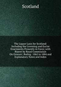 The Liquor Laws for Scotland: Including the Licensing and Excise Enactments Presently in Force; with Report by Royal Commission On Grocers'; Ruling . 1862 to 1884 and Explanatory Notes and Index