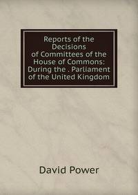 Reports of the Decisions of Committees of the House of Commons: During the . Parliament of the United Kingdom