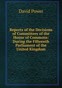 Reports of the Decisions of Committees of the House of Commons: During the Fifteenth Parliament of the United Kingdom