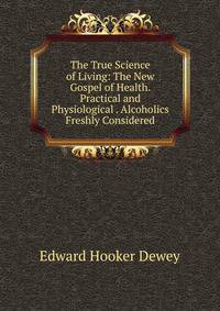 The True Science of Living: The New Gospel of Health. Practical and Physiological . Alcoholics Freshly Considered