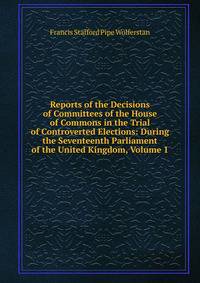 Reports of the Decisions of Committees of the House of Commons in the Trial of Controverted Elections: During the Seventeenth Parliament of the United Kingdom, Volume 1