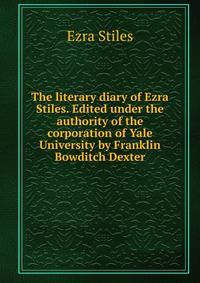 The literary diary of Ezra Stiles. Edited under the authority of the corporation of Yale University by Franklin Bowditch Dexter