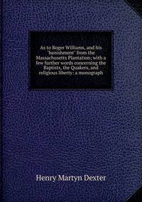 As to Roger Williams, and his "banishment" from the Massachusetts Plantation; with a few further words concerning the Baptists, the Quakers, and religious liberty: a monograph