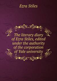 The literary diary of Ezra Stiles, edited under the authority of the corporation of Yale university