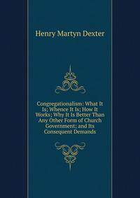 Congregationalism: What It Is; Whence It Is; How It Works; Why It Is Better Than Any Other Form of Church Government; and Its Consequent Demands