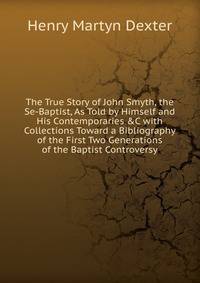 The True Story of John Smyth, the Se-Baptist, As Told by Himself and His Contemporaries &amp;C with Collections Toward a Bibliography of the First Two Generations of the Baptist Controversy