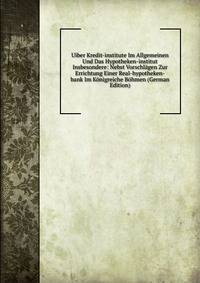 Uiber Kredit-institute Im Allgemeinen Und Das Hypotheken-institut Insbesondere: Nebst Vorschlagen Zur Errichtung Einer Real-hypotheken-bank Im Konigreiche Bohmen (German Edition)