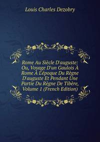 Rome Au Si?cle D'auguste: Ou, Voyage D'un Gaulois ? Rome ? L'?poque Du R?gne D'auguste Et Pendant Une Partie Du R?gne De Tib?re, Volume 1 (French Edition)