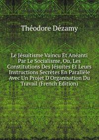 Le J?suitisme Vaincu Et An?anti Par Le Socialisme, Ou, Les Constitutions Des J?suites Et Leurs Instructions Secr?tes En Parall?le Avec Un Projet D'Organisation Du Travail (French Edition)