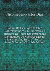Galeria De Espanoles Celebres Contemporaneos; O, Biografias Y Retratos De Todos Los Personages Distinguidos De Nuestros Dias En Las Ciencias, En La . Y En Las Artes, Volume 5 (Spanish Edition)