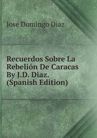 Recuerdos Sobre La Rebelion De Caracas By J.D. Diaz. (Spanish Edition)