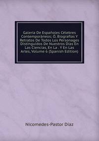 Galeria De Espanoles Celebres Contemporaneos; O, Biografias Y Retratos De Todos Los Personages Distinguidos De Nuestros Dias En Las Ciencias, En La . Y En Las Artes, Volume 6 (Spanish Edition)
