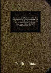 Report Presented by Gen. Porfirio Diaz, President of the United Mexican States to His Follow Sic Countrymen Covering His Administration During the . December, 1900 to the 30Th of November, 1904
