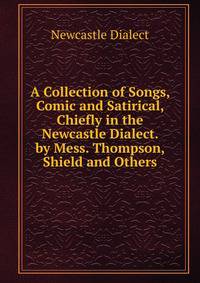 A Collection of Songs, Comic and Satirical, Chiefly in the Newcastle Dialect. by Mess. Thompson, Shield and Others