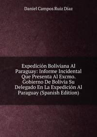 Expedicion Boliviana Al Paraguay: Informe Incidental Que Presenta Al Excmo. Gobierno De Bolivia Su Delegado En La Expedicion Al Paraguay (Spanish Edition)